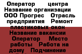 Оператор Call центра › Название организации ­ ООО Прогрес › Отрасль предприятия ­ Ремонт пластиковых окон › Название вакансии ­ Оператор  › Место работы ­ Работа на дому › Подчинение ­ Работодателю › Минимальный оклад ­ 15 000 › Максимальный оклад ­ 30 000 › Возраст от ­ 18 › Возраст до ­ 55 - Тверская обл. Работа » Вакансии   